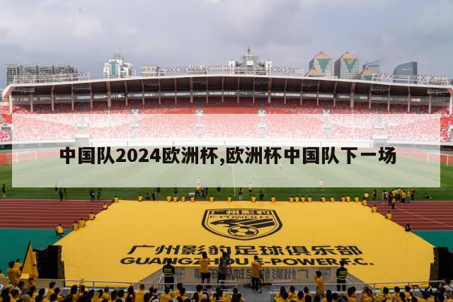 中国队2024欧洲杯,欧洲杯中国队下一场