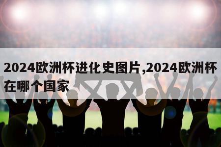 2024欧洲杯进化史图片,2024欧洲杯在哪个国家